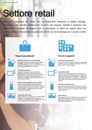 11
Grandi magazzini
Sistemi retail personalizzabili
ADC Store sistemi flessibili e potenti che si adattano
facilmente ad essere utilizzati in ambienti POS, back-
office, chiosco o digital signage.
Uscite dal back-office
Ottimizzate la produttività dello store manager con
soluzioni ADC Store Mobile POS che consentono di
organizzare le presenze dei dipendenti, verificare la
disponibilità della merce in magazzino o accedere in
tempo reale ai dati delle vendite direttamente dal
negozio.
Informazioni a portata di mano
Implementate pratiche soluzioni self-service, grazie
alle quali i vostri clienti potranno accedere ad ulteriori
scorte, inserire gli ordini e controllare i premi mentre
sono in negozio.
Mentre siete qui
Fate sapere i clienti che attendono in un reparto quali
sono le grandi offerte in un altro. Utilizzate ADC
Store Digital Signage per sfruttare le opportunità di
vendita tra reparti diversi.
Negozi specializzati
Sfruttate al massimo le vostre potenzialità
Progettati per offrire la massima configurabilità e
flessibilità, i sistemi ADC Store Retail sono
compatti ed eleganti, hanno un ingombro minimo
per avere più spazio libero sul banco.
Andatenell'areavendita
Migliorate l'esperienza cliente dotando il
personale di vendita di soluzioni ADC Store
Mobile POS per accedere ad informazioni sulle
preferenze dei clienti, sulla disponibilità dei
prodotti o completare la transazione senza dover
lasciare solo il cliente.
Offrite ai clienti possibilità di scelta e praticità
Offrite scelta e praticità grazie ad esclusive
soluzioni self-service che permettono ai clienti di
accedere alle informazioni sui prodotti, verificarne
la disponibilità in magazzino e inserire ordini
direttamente in negozio.
Distinguetevi dalla massa
Attirate i clienti con le soluzioni ADC Store Digital
Signage ed comunicate le informazioni sui
prodotti e i messaggi promozionali all'interno del
vostro negozio con il massimo impatto.
Brochure ||Soluzioni HP Retail
Settore retail
Catturate l'attenzione dei clienti con un'accattivante soluzione di digital signage.
Concludete una vendita direttamente al piano del negozio. Gestite il business con
sistemi POS compatti ed eleganti che vi permettono di avere più spazio libero sul
banco. Create un'eccezionale esperienza cliente con la tecnologia per il punto vendita
di HP.
 