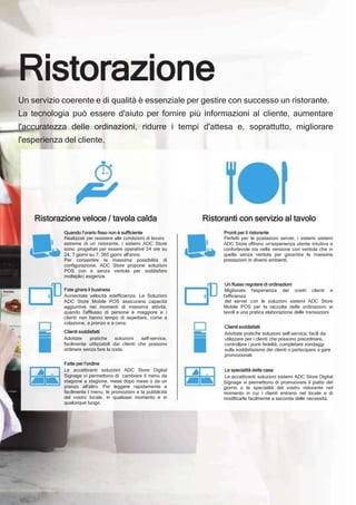 Ristorazione
Un servizio coerente e di qualità è essenziale per gestire con successo un ristorante.
La tecnologia può essere d'aiuto per fornire più informazioni al cliente, aumentare
l'accuratezza delle ordinazioni, ridurre i tempi d'attesa e, soprattutto, migliorare
l'esperienza del cliente.
Ristorazione veloce / tavola calda
Quando l'orario fisso non è sufficiente
Realizzati per resistere alle condizioni di lavoro
estreme di un ristorante, i sistemi ADC Store
sono progettati per essere operative 24 ore su
24, 7 giorni su 7, 365 giorni all'anno.
Per consentire la massima possibilità di
configurazione, ADC Store propone soluzioni
POS con e senza ventola per soddisfare
molteplici esigenze.
Fate girare il business
Aumentate velocità edefficienza. Le Soluzioni
ADC Store Mobile POS assicurano capacità
aggiuntive nei momenti di massima attività,
quando l'afflusso di persone è maggiore e i
clienti non hanno tempo di aspettare, come a
colazione, a pranzo e a cena.
Clienti soddisfatti
Adottate pratiche soluzioni self-service,
facilmente utilizzabili dai clienti che possono
ordinare senza fare la coda.
Fatte per l'ordine
Le accattivanti soluzioni ADC Store Digital
Signage vi permettono di cambiare il menu da
stagione a stagione, mese dopo mese o da un
pranzo all'altro. Per leggere rapidamente e
facilmente I menu, le promozioni e la pubblicità
del vostro locale, in qualsiasi momento e in
qualunque luogo.
Ristoranti con servizio al tavolo
Pronti per il ristorante
Perfetti per le postazioni server, i sistemi sistemi
ADC Store offrono un'esperienza utente intuitiva e
confortevole sia nella versione con ventola che in
quella senza ventola per garantire le massime
prestazioni in diversi ambienti.
Un flusso regolare di ordinazioni
Migliorate l'esperienza dei vostri clienti e
l'efficienza
del server con le soluzioni sistemi ADC Store
Mobile POS per la raccolta delle ordinazioni ai
tavoli e una pratica elaborazione delle transazioni.
Clienti soddisfatti
Adottate pratiche soluzioni self-service, facili da
utilizzare per i clienti che possono preordinare,
controllare i punti fedeltà, completare sondaggi
sulla soddisfazione dei clienti o partecipare a gare
promozionali.
Le specialità della casa
Le accattivanti soluzioni sistemi ADC Store Digital
Signage vi permettono di promuovere il piatto del
giorno o le specialità del vostro ristorante nel
momento in cui i clienti entrano nel locale e di
modificarle facilmente a seconda delle necessità.
 