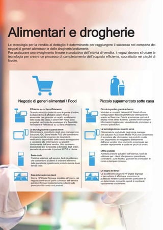 Negozio di generi alimentari / Food
Efficienza su cui fare affidamento
Quando velocità e praticità sono le parole d'ordine,
la disponibilità di affidabili sistemi POS è
essenziale per garantire un rapido smaltimento
della coda alla cassa. I sistemi HP Retail sono
progettati per fornire le prestazioni e la flessibilità
necessarie e l'efficienza su cui fare affidamento.
La tecnologia dove e quando serve
Ottimizzate la produttività degli store manager con
Soluzioni ADC Store Mobile POS che consentono
di organizzare le presenze dei dipendenti,
verificare la disponibilità della merce in magazzino
o accedere alle informazioni sui prodotti
direttamente dall'area vendita. Uno strumento
eccezionale per la raccolta a domicilio degli ordini,
permette al personale di portare il POS al cliente.
Basta code
Pratiche soluzioni self-service, facili da utilizzare,
che consentono ai clienti di ordinare all'interno
della panetteria o pasticceria preferita senza dover
fare la coda.
Date informazioni ai clienti
Con le HP Digital Signage installate all'interno del
negozio come touch point o chioschi self-service
potrete informare costantemente i clienti sulle
promozioni in corso o sui prodotti.
Piccolo supermercato sotto casa
Piccolo ingombro,grande schermo
Modulari e compatti, i sistemi HP Retail offrono
configurazioni flessibili perfette per ottimizzare lo
spazio sul bancone. Grazie a numerose opzioni di
display rivolti verso il cliente, potrete fornire sempre
informazioni aggiornate, visualizzando promozioni e
annunci pubblicitari.
La tecnologia dove e quando serve
Ottimizzate la produttività degli store manager
con soluzioni ADC Store Mobile POS che consentono
di accedere alle informazioni sui prodotti o sulla
loro disponibilità in magazzino direttamente
dall'area vendita. Uno strumento eccezionale per
smaltire rapidamente le code nei picchi di lavoro.
Offrite praticità
Adottate pratiche soluzioni self-service, facili da
utilizzare per i clienti che possono preordinare,
controllare i punti fedeltà, guardare le promozioni in
corso e stampare i coupon.
Un segno dei tempi
Le accattivanti soluzioni HP Digital Signage
vi permettono di effettuare promozioni e
pubblicità mirate su una clientela particolare in
un determinato momento, quindi di cambiarle
rapidamente e facilmente.
Alimentari e drogherie
Le tecnologia per la vendita al dettaglio è determinante per raggiungere il successo nel comparto dei
negozi di generi alimentari e delle drogherie/profumerie.
Per assicurare uno svolgimento lineare e produttivo dell'attività di vendita, i negozi devono sfruttare la
tecnologia per creare un processo di completamento dell'acquisto efficiente, soprattutto nei picchi di
lavoro.
 