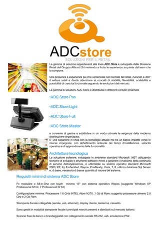 Requisiti minimi di sistema ADC Store
Pc modulare o All-in-One con touch minimo 10’’ con sistema operativo Wepos (suggerito Windows XP
Professional 32 bit, 7 Professional 32 bit)
Configurazione minima: Processore 1.6 GHz INTEL Atom N270, 1 Gb di Ram; suggerito processore almeno 2.0
Ghz e 2 Gb Ram.
Stampante fiscale collegabile (seriale, usb, ethernet), display cliente, tastierina, cassetto.
Sono gestiti in modalità stampante fiscale i principali marchi presenti e distribuiti sul mercato italiano.
Scanner fissi da banco o brandeggiabili con collegamento seriale RS 232, usb, emulazione PS2.
La gamma di soluzioni appartenenti alla linea ADC Store è sviluppata dalla Divisione
Retail del Gruppo Alfacod Srl mettendo a frutto le esperienze acquisite dal team che
la compone.
Una presenza e esperienza più che ventennale nel mercato del retail, curando a 360°
il settore retail e dando attenzione ai concetti di stabilità, flessibilità, scalabilità e
possibilità di crescita funzionale seguendo le evoluzioni del mercato.
La gamma di soluzioni ADC Store è distribuita in differenti versioni chiamate
•ADC Store Pos
•ADC Store Light
•ADC Store Full
•ADC Store Master
e consente di gestire e soddisfare in un modo ottimale le esigenze della moderna
distribuzione organizzata.
E’ una soluzione in linea con la tecnologia attuale ma ha un basso impatto verso le
risorse impegnate, con abbattimento notevole dei tempi d’installazione, velocità
operativa e di apprendimento delle funzionalità.
Architettura tecnologica
La soluzione software, sviluppata in ambiente standard Microsoft .NET utilizzando
tecniche di sviluppo e strumenti software mirati a garantire il massimo della continuità
di servizio dell’applicazione, è utilizzabile su sistemi operativi standard Microsoft
2000, XP, Xp Embedded, Wepos, PosReady, Vista, 7, 8, utilizza database Sql Server
e, di base, necessita di basse quantità di risorse del sistema.
 