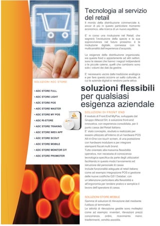 SOLUZIONI ADC STORE
• ADC STORE FULL
• ADC STORE LIGHT
• ADC STORE POS
• ADC STORE MASTER
• ADC STORE MY POS
• ADC RI-STORE
• ADC STORE TRAKING
• ADC STORE WIEV APP
• ADC STORE SCOUT
• ADC STORE MOBILE
• ADC STORE MONITOR CIT
• ADC STORE PROMOTER
Il mondo della distribuzione commerciale è,
ancor di più in questo particolare momento
economico, alla ricerca di un nuovo equilibrio.
E’ in corso una rivoluzione nel Retail, che
segnerà l’evoluzione della specie e la sua
sopravvivenza nel futuro prossimo: è la
rivoluzione digitale, connessa con la
multicanalità dell’esperienza d’acquisto.
Le esigenze della distribuzione organizzata,
sia questa food o appartenente ad altri settori,
sono le stesse che hanno i negozi indipendenti
o le piccole catene, quelli che cambiano sono
solo i volumi dei dati da gestire.
E’ necessario uscire dalla tradizione analogica
e per fare questo occorre un salto culturale, di
cui le aziende digitali si rendono parte attiva.
soluzioni flessibili
per qualsiasi
esigenza aziendale
SOLUZIONI DI FRONT END
Il modulo di Front End MyPos, sviluppato dal
Gruppo Alfacod Srl, è soluzione front-end
innovativa, con esperienza consolidata, per il
punto cassa del Retail Italiano.
E’ stato concepito, studiato e realizzato per
essere utilizzato all’interno di un hardware POS
All-in-One con touch screen, di una postazione
con hardware modulare e per integrare
stampanti fiscali multi brand.
Tutto orientato alla massima flessibilità
operativa, non necessita di conoscenza
tecnologica specifica da parte degli utilizzatori
facilitando in questo modo l’avviamento ed
istruzione del personale di cassa.
Include funzionalità adeguate al retail italiano
come ad esempio integrazione POS e gestione
delle nuove codifiche GS1 Databar, con
un’attenzione particolare alla flessibilità e
all’ergonomia per rendere pratico e semplice il
lavoro dell’operatore di cassa.
SOLUZIONI STORE MOBILE
Gamma di soluzioni di rilevazione dati mediante
l’utilizzo di terminalini.
Le attività di rilevazione gestite sono molteplici
come ad esempio: inventari, rilevazioni prezzi
concorrenza, ordini, ricevimento merci,
trasferimenti, vendita assistita.
Tecnologia al servizio
del retail
 