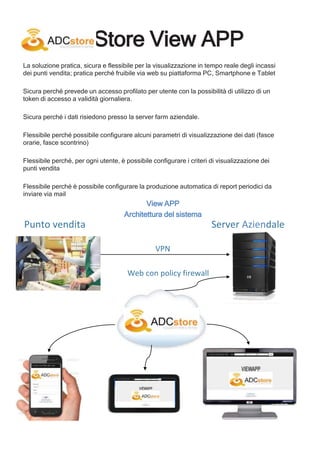 View APP
Architettura del sistema
Punto vendita Server Aziendale
VPN
Web con policy firewall
Store View APP
La soluzione pratica, sicura e flessibile per la visualizzazione in tempo reale degli incassi
dei punti vendita; pratica perché fruibile via web su piattaforma PC, Smartphone e Tablet
Sicura perché prevede un accesso profilato per utente con la possibilità di utilizzo di un
token di accesso a validità giornaliera.
Sicura perché i dati risiedono presso la server farm aziendale.
Flessibile perché possibile configurare alcuni parametri di visualizzazione dei dati (fasce
orarie, fasce scontrino)
Flessibile perché, per ogni utente, è possibile configurare i criteri di visualizzazione dei
punti vendita
Flessibile perché è possibile configurare la produzione automatica di report periodici da
inviare via mail
 