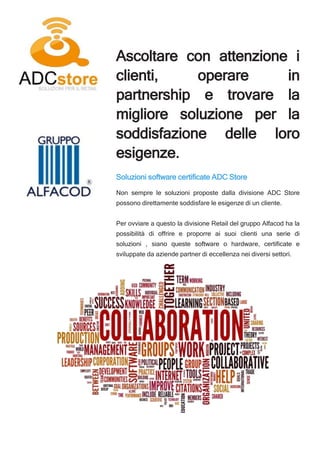 Ascoltare con attenzione i
clienti, operare in
partnership e trovare la
migliore soluzione per la
soddisfazione delle loro
esigenze.
Soluzioni software certificate ADC Store
Non sempre le soluzioni proposte dalla divisione ADC Store
possono direttamente soddisfare le esigenze di un cliente.
Per ovviare a questo la divisione Retail del gruppo Alfacod ha la
possibilità di offrire e proporre ai suoi clienti una serie di
soluzioni , siano queste software o hardware, certificate e
sviluppate da aziende partner di eccellenza nei diversi settori.
 