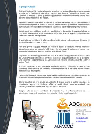 Vis Cicogna 83
San Lazzaro di Savena
40068 – BO
Tel. 051 4997211
Info-bo@alfacod.it
s.vio@alfacod.it
Il gruppo Alfacod
Agli inizi degli anni ’80 comincia la nostra avventura nel settore del codice a barre, quando
in Italia era poco diffuso il loro utilizzo, persino nella Grande Distribuzione Organizzata,
l’obiettivo di Alfacod fu quindi quello di supportare le aziende manifatturiere italiane nella
delicata fase della codifica dei prodotti.
Costanza, impegno, attenzione al mercato in continua evoluzione hanno contraddistinto il
nostro modo di operare di questi 27 anni e ci hanno portato a guadagnare un posto molto
significativo nel mercato dell’Identificazione Automatica e del ”mobile computing” in Italia.
In tutti questi anni, abbiamo focalizzato un obiettivo fondamentale: il servizio al cliente, a
360 gradi, selezionando le più affidabili ed importanti aziende produttrici di hardware e
facendole diventare nostri partners.
Il nostro lavoro quotidiano è affiancare le aziende italiane nella crescente domanda di
applicativi e soluzioni chiavi in mano.
Per fare questo il gruppo Alfacod ha deciso di dotarsi di strutture software interne e
specializzate come ad esempio ADC Store che si occupa di sviluppare, promuovere,
assistere e manutenere soluzioni dedicate all’ambiente Retail.
La gamma di soluzione appartenenti alla linea ADC Store è sviluppata dalla Divisione Retail
del Gruppo Alfacod Srl mettendo a frutto le esperienze acquisite dal team che la compone,
una presenza e esperienza più che ventennale nel mercato del retail, curando a 360° il
settore Retail
Il nostro personale tecnico altamente qualificato, partendo dall’analisi di ogni singolo
contesto e dalle richieste del cliente lo accompagna in tutte le fasi della realizzazione e
dell’assistenza del progetto.
Noi che ci proponiamo come motori d’innovazione, vogliamo anche dare il buon esempio: in
questi anni abbiamo sempre investito per la costante crescita della nostra struttura.
Siamo orgogliosi di aver creato un ambiente di lavoro sereno e stabile, questo è un
grandissimo valore che vogliamo offrire ai nostri clienti: figure professionali che
permangono nel tempo per creare rapporti profondi e duraturi.
Scegliere Alfacod significa affidarsi ad un’azienda fatta di professionisti che possono
garantire un percorso di crescita sereno, fatto di prodotti e servizi eccellenti.
 