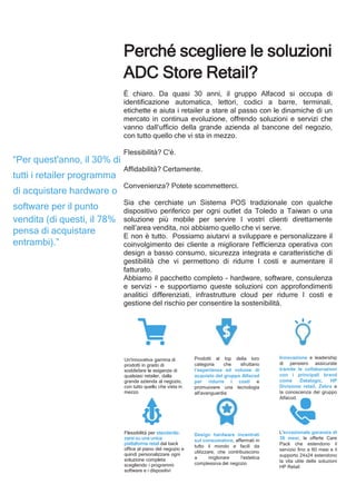 Perché scegliere le soluzioni
ADC Store Retail?
È chiaro. Da quasi 30 anni, il gruppo Alfacod si occupa di
identificazione automatica, lettori, codici a barre, terminali,
etichette e aiuta i retailer a stare al passo con le dinamiche di un
mercato in continua evoluzione, offrendo soluzioni e servizi che
vanno dall‘ufficio della grande azienda al bancone del negozio,
con tutto quello che vi sta in mezzo.
Flessibilità? C'é.
Affidabilità? Certamente.
Convenienza? Potete scommetterci.
Sia che cerchiate un Sistema POS tradizionale con qualche
dispositivo periferico per ogni outlet da Toledo a Taiwan o una
soluzione più mobile per servire I vostri clienti direttamente
nell’area vendita, noi abbiamo quello che vi serve.
E non è tutto. Possiamo aiutarvi a sviluppare e personalizzare il
coinvolgimento dei cliente a migliorare l'efficienza operativa con
design a basso consumo, sicurezza integrata e caratteristiche di
gestibilità che vi permettono di ridurre I costi e aumentare il
fatturato.
Abbiamo il pacchetto completo - hardware, software, consulenza
e servizi - e supportiamo queste soluzioni con approfondimenti
analitici differenziati, infrastrutture cloud per ridurre I costi e
gestione del rischio per consentire la sostenibilità.
Un'innovativa gamma di
prodotti in grado di
soddisfare le esigenze di
qualsiasi retailer, dalla
grande azienda al negozio,
con tutto quello che vista in
mezzo
Flessibilità per standardiz-
zarsi su una unica
piattaforma retail dal back
office al piano del negozio e
quindi personalizzare ogni
soluzione completa
scegliendo i programmi
software e i dispositivi
Prodotti al top della loro
categoria che sfruttano
l’esperienza ed volume di
acquisto del gruppo Alfacod
per ridurre i costi e
promuovere una tecnologia
all'avanguardia
Design hardware incentrati
sul consumatore, affermati in
tutto il mondo e facili da
utilizzare, che contribuiscono
a migliorare l'estetica
complessiva del negozio
Innovazione e leadership
di pensiero assicurate
tramite le collaborazioni
con i principali brand
come Datalogic, HP
Divisione retail, Zebra e
la conoscenza del gruppo
Alfacod.
L'eccezionale garanzia di
36 mesi, le offerte Care
Pack che estendono il
servizio fino a 60 mesi e il
supporto 24x24 estendono
la vita utile delle soluzioni
HP Retail
“Per quest'anno, il 30% di
tutti i retailer programma
di acquistare hardware o
software per il punto
vendita (di questi, il 78%
pensa di acquistare
entrambi).”
 