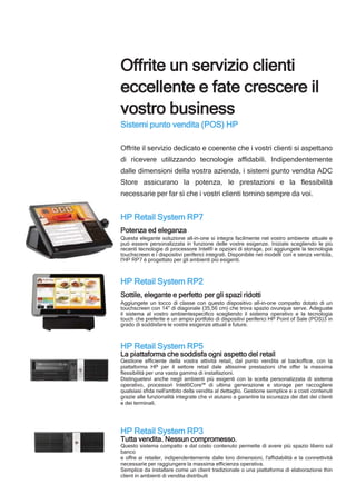 Offrite un servizio clienti
eccellente e fate crescere il
vostro business
Sistemi punto vendita (POS) HP
Offrite il servizio dedicato e coerente che i vostri clienti si aspettano
di ricevere utilizzando tecnologie affidabili. Indipendentemente
dalle dimensioni della vostra azienda, i sistemi punto vendita ADC
Store assicurano la potenza, le prestazioni e la flessibilità
necessarie per far sì che i vostri clienti tornino sempre da voi.
HP Retail System RP7
Potenza ed eleganza
Questa elegante soluzione all-in-one si integra facilmente nel vostro ambiente attuale e
può essere personalizzata in funzione delle vostre esigenze. Iniziate scegliendo le più
recenti tecnologie di processore Intel® e opzioni di storage, poi aggiungete la tecnologia
touchscreen e i dispositivi periferici integrati. Disponibile nei modelli con e senza ventola,
l'HP RP7 è progettato per gli ambienti più esigenti.
HP Retail System RP2
Sottile, elegante e perfetto per gli spazi ridotti
Aggiungete un tocco di classe con questo dispositivo all-in-one compatto dotato di un
touchscreen con 14" di diagonale (35,56 cm) che trova spazio ovunque serve. Adeguate
il sistema al vostro ambientespecifico scegliendo il sistema operativo e la tecnologia
touch che preferite e un ampio portfolio di dispositivi periferici HP Point of Sale (POS)3 in
grado di soddisfare le vostre esigenze attuali e future.
HP Retail System RP5
La piattaforma che soddisfa ogni aspetto del retail
Gestione efficiente della vostra attività retail, dal punto vendita al backoffice, con la
piattaforma HP per il settore retail dale altissime prestazioni che offer la massima
flessibilità per una vasta gamma di installazioni.
Distinguetevi anche negli ambienti più esigenti con la scelta personalizzata di sistema
operativo, processori Intel®Core™ di ultima generazione e storage per raccogliere
qualsiasi sfida nell'ambito della vendita al dettaglio. Gestione semplice e a costi contenuti
grazie alle funzionalità integrate che vi aiutano a garantire la sicurezza dei dati dei clienti
e dei terminali.
HP Retail System RP3
Tutta vendita. Nessun compromesso.
Questo sistema compatto e dal costo contenuto permette di avere più spazio libero sul
banco
e offre ai retailer, indipendentemente dalle loro dimensioni, l'affidabilità e la connettività
necessarie per raggiungere la massima efficienza operativa.
Semplice da installare come un client tradizionale o una piattaforma di elaborazione thin
client in ambienti di vendita distribuiti
.
 