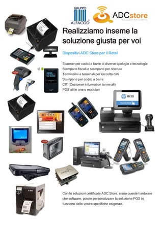 Realizziamo inseme la
soluzione giusta per voi
Dispositivi ADC Store per il Retail
Scanner per codici a barre di diverse tipologie e tecnologie
Stampanti fiscali e stampanti per ricevute
Terminalini e terminali per raccolta dati
Stampanti per codici a barre
CIT (Customer information terminali)
POS all in one o modulari
Con le soluzioni certificate ADC Store, siano queste hardware
che software, potete personalizzare la soluzione POS in
funzione delle vostre specifiche esigenze.
 