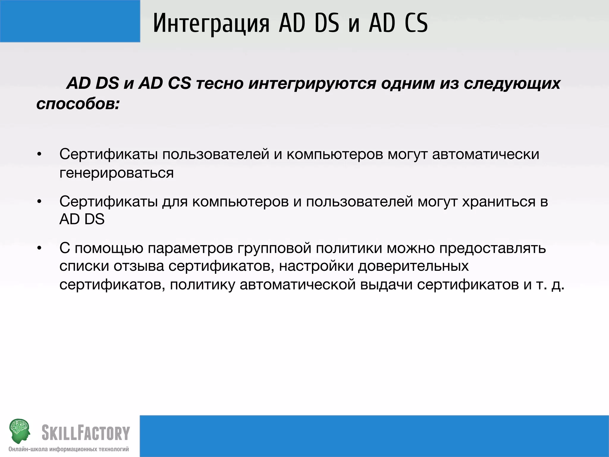 Интеграция AD DS и AD CS

AD DS и AD CS тесно интегрируются одним из следующих
способов:
• 

Сертификаты пользователей и компьютеров могут автоматически
генерироваться

• 

Сертификаты для компьютеров и пользователей могут храниться в
AD DS

• 

C помощью параметров групповой политики можно предоставлять
списки отзыва сертификатов, настройки доверительных
сертификатов, политику автоматической выдачи сертификатов и т. д.

 