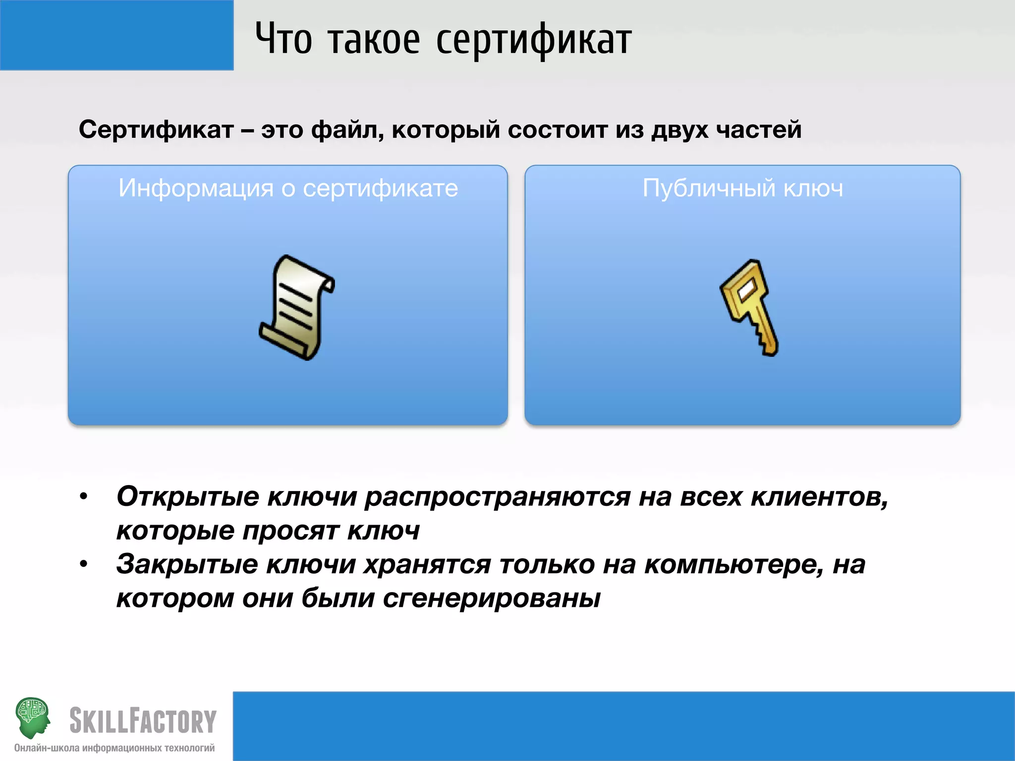 Что такое сертификат
Сертификат – это файл, который состоит из двух частей

Публичный ключ

 Информация о сертификате










•  Открытые ключи распространяются на всех клиентов,
которые просят ключ
•  Закрытые ключи хранятся только на компьютере, на
котором они были сгенерированы

 