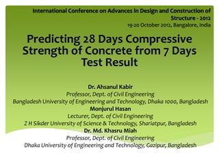 International Conference on Advances in Design and Construction of
Structure - 2012
19-20 October 2012, Bangalore, India
Predicting 28 Days Compressive
Strength of Concrete from 7 Days
Test Result
Dr. Ahsanul Kabir
Professor, Dept. of Civil Engineering
Bangladesh University of Engineering and Technology, Dhaka 1000, Bangladesh
Monjurul Hasan
Lecturer, Dept. of Civil Engineering
Z H Sikder University of Science & Technology, Shariatpur, Bangladesh
Dr. Md. Khasru Miah
Professor, Dept. of Civil Engineering
Dhaka University of Engineering and Technology, Gazipur, Bangladesh
 