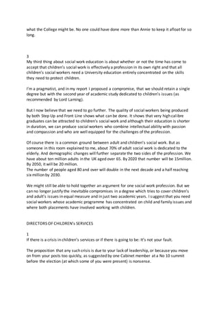 what the College might be. No one could have done more than Annie to keep it afloat for so
long.
3
My third thing about social work education is about whether or not the time has come to
accept that children’s social work is effectively a profession in its own right and that all
children’s social workers need a University education entirely concentrated on the skills
they need to protect children.
I’m a pragmatist, and in my report I proposed a compromise, that we should retain a single
degree but with the second year of academic study dedicated to children’s issues (as
recommended by Lord Laming).
But I now believe that we need to go further. The quality of social workers being produced
by both Step Up and Front Line shows what can be done. It shows that very high calibre
graduates can be attracted to children’s social work and although their education is shorter
in duration, we can produce social workers who combine intellectual ability with passion
and compassion and who are well equipped for the challenges of the profession.
Of course there is a common ground between adult and children’s social work. But as
someone in this room explained to me, about 70% of adult social work is dedicated to the
elderly. And demographic changes will further separate the two sides of the profession. We
have about ten million adults in the UK aged over 65. By 2020 that number will be 15million.
By 2050, it will be 20 million.
The number of people aged 80 and over will double in the next decade and a half reaching
six million by 2030.
We might still be able to hold together an argument for one social work profession. But we
can no longer justify the inevitable compromises in a degree which tries to cover children’s
and adult’s issues in equal measure and in just two academic years. I suggest that you need
social workers whose academic programme has concentrated on child and family issues and
where both placements have involved working with children.
DIRECTORS OF CHILDREN’s SERVICES
1
If there is a crisis in children’s services or if there is going to be: It’s not your fault.
The proposition that any such crisis is due to your lack of leadership, or because you move
on from your posts too quickly, as suggested by one Cabinet member at a No 10 summit
before the election (at which some of you were present) is nonsense.
 