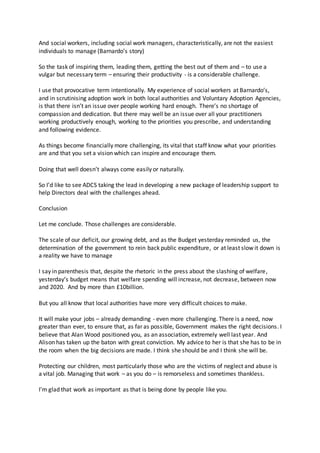 And social workers, including social work managers, characteristically, are not the easiest
individuals to manage (Barnardo’s story)
So the task of inspiring them, leading them, getting the best out of them and – to use a
vulgar but necessary term – ensuring their productivity - is a considerable challenge.
I use that provocative term intentionally. My experience of social workers at Barnardo’s,
and in scrutinising adoption work in both local authorities and Voluntary Adoption Agencies,
is that there isn’t an issue over people working hard enough. There’s no shortage of
compassion and dedication. But there may well be an issue over all your practitioners
working productively enough, working to the priorities you prescribe, and understanding
and following evidence.
As things become financially more challenging, its vital that staff know what your priorities
are and that you set a vision which can inspire and encourage them.
Doing that well doesn’t always come easily or naturally.
So I’d like to see ADCS taking the lead in developing a new package of leadership support to
help Directors deal with the challenges ahead.
Conclusion
Let me conclude. Those challenges are considerable.
The scale of our deficit, our growing debt, and as the Budget yesterday reminded us, the
determination of the government to rein back public expenditure, or at least slow it down is
a reality we have to manage
I say in parenthesis that, despite the rhetoric in the press about the slashing of welfare,
yesterday’s budget means that welfare spending will increase, not decrease, between now
and 2020. And by more than £10billion.
But you all know that local authorities have more very difficult choices to make.
It will make your jobs – already demanding - even more challenging. There is a need, now
greater than ever, to ensure that, as far as possible, Government makes the right decisions. I
believe that Alan Wood positioned you, as an association, extremely well last year. And
Alison has taken up the baton with great conviction. My advice to her is that she has to be in
the room when the big decisions are made. I think she should be and I think she will be.
Protecting our children, most particularly those who are the victims of neglect and abuse is
a vital job. Managing that work – as you do – is remorseless and sometimes thankless.
I’m glad that work as important as that is being done by people like you.
 