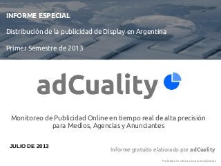 INFORME ESPECIAL
Distribución de la publicidad de Display en Argentina
Primer Semestre de 2013
Informe gratuito elaborado por adCuality
Prohibida su venta y/o comercialización
JULIO DE 2013
Monitoreo de Publicidad Online en tiempo real de alta precisión
para Medios, Agencias y Anunciantes
 