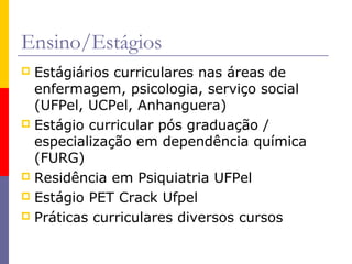 Ensino/Estágios
Estágiários curriculares nas áreas de
enfermagem, psicologia, serviço social
(UFPel, UCPel, Anhanguera)
 Estágio curricular pós graduação /
especialização em dependência química
(FURG)
 Residência em Psiquiatria UFPel
 Estágio PET Crack Ufpel
 Práticas curriculares diversos cursos


 