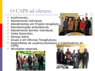 O CAPS ad oferece:











Acolhimento;
Atendimento individual;
Atendimentos em Projeto terapêutico individualizado;
Desintoxicação ambulatorial;
Atendimento familiar individual;
Visita Domiciliar;
Almoço diário
Grupo e em Oficinas Terapêuticas;
Assembléias de usuários,familiares e trabalhadores do
CAPS;
Atividades especiais.

 