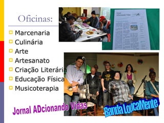 Oficinas:
Marcenaria
 Culinária
 Arte
 Artesanato
 Criação Literária
 Educação Física
 Musicoterapia


 