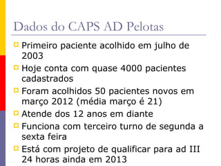 Dados do CAPS AD Pelotas
Primeiro paciente acolhido em julho de
2003
 Hoje conta com quase 4000 pacientes
cadastrados
 Foram acolhidos 50 pacientes novos em
março 2012 (média março é 21)
 Atende dos 12 anos em diante
 Funciona com terceiro turno de segunda a
sexta feira
 Está com projeto de qualificar para ad III
24 horas ainda em 2013


 