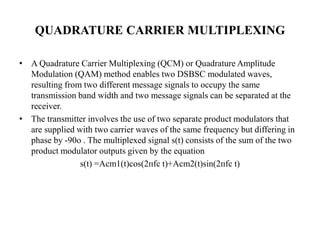 QUADRATURE CARRIER MULTIPLEXING
• A Quadrature Carrier Multiplexing (QCM) or Quadrature Amplitude
Modulation (QAM) method enables two DSBSC modulated waves,
resulting from two different message signals to occupy the same
transmission band width and two message signals can be separated at the
receiver.
• The transmitter involves the use of two separate product modulators that
are supplied with two carrier waves of the same frequency but differing in
phase by -90o . The multiplexed signal s(t) consists of the sum of the two
product modulator outputs given by the equation
s(t) =Acm1(t)cos(2ᴨfc t)+Acm2(t)sin(2ᴨfc t)
 
