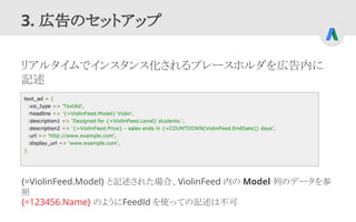 3. 広告のセットアップ
リアルタイムでインスタンス化されるプレースホルダを広告内に
記述
{=ViolinFeed.Model} と記述された場合、ViolinFeed 内の Model 列のデータを参
照
text_ad = {
:xsi_...