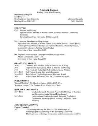 1
Ashley N. Doonan
Bowling Green State University
Department of English
East Hall, 427
Bowling Green State University adoonan@bgsu.edu
Bowling Green, OH 43403 (603) 986-2419
EDUCATION
Ph.D., Rhetoric and Writing:
Specializations: Rhetoric of Mental Health, Disability Studies, Community
Literacies
Bowling Green State University, 2020 (expected)
MA, Literature, Developmental Psychology:
Specializations: Rhetoric of Mental Health, Postcolonial Studies, Trauma Theory,
Autobiographical Memory Studies, and Feminist Rhetorics, Disability Studies,
Community Literacies, Writing Center Studies
University of New Hampshire, 2016
BA, English Literature major, Developmental Psychology minor:
Magna Cum Laude, Dean’s List
University of New Hampshire, 2014
GRANTS AND AWARDS
2016 Graduate Assistantship, Ph.D. in Rhetoric and Writing
2016 Departmental Scholarship, Ph.D. in Rhetoric and Writing
2016 Non-resident Scholarship, Ph.D. in Rhetoric and Writing
2014-2015 Full Tuition Scholarship, MA in Literature
2014-2015 Travel Grant, English Department, Graduate School
2014 Alfred Ernest Richards Award for Excellence in English
PUBLICATIONS
“Rooted Mobility.” The Manifest-Station. 10 Oct. 2015. Web.
“Renewed Hunger.” The Feminist Wire. 9 Sept. 2014. Web.
RESEARCH EXPERIENCE
2014-2016 Graduate Research Assistant, Peter T. Paul College of Business
and Economics (under Michael Kukenburger)
2013-2016 Undergraduate/Graduate Research Assistant, Psychology
Department, Autobiographical Memory Lab (under David
Pillemer)
CONFERENCE ACTIVITY
Papers Presented
2017 “(Re)conceptualizing the ‘Me’ Era: The Advantages of
Autobiographical Journaling in the University Classroom”
The Conference on College Composition and Communication (CCCC)
 