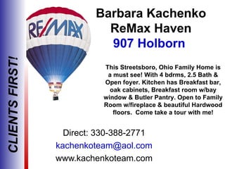 Barbara Kachenko
                            ReMax Haven
                            907 Holborn
CLIENTS FIRST!



                           This Streetsboro, Ohio Family Home is
                            a must see! With 4 bdrms, 2.5 Bath &
                           Open foyer. Kitchen has Breakfast bar,
                             oak cabinets, Breakfast room w/bay
                           window & Butler Pantry. Open to Family
                           Room w/fireplace & beautiful Hardwood
                              floors. Come take a tour with me!


                   Direct: 330-388-2771
                 kachenkoteam@aol.com
                 www.kachenkoteam.com
 