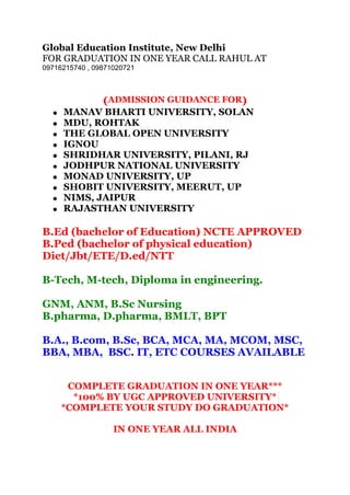 Global Education Institute, New Delhi
FOR GRADUATION IN ONE YEAR CALL RAHUL AT
09716215740 , 09871020721
(ADMISSION GUIDANCE FOR)
MANAV BHARTI UNIVERSITY, SOLAN
MDU, ROHTAK
THE GLOBAL OPEN UNIVERSITY
IGNOU
SHRIDHAR UNIVERSITY, PILANI, RJ
JODHPUR NATIONAL UNIVERSITY
MONAD UNIVERSITY, UP
SHOBIT UNIVERSITY, MEERUT, UP
NIMS, JAIPUR
RAJASTHAN UNIVERSITY
B.Ed (bachelor of Education) NCTE APPROVED
B.Ped (bachelor of physical education)
Diet/Jbt/ETE/D.ed/NTT
B-Tech, M-tech, Diploma in engineering.
GNM, ANM, B.Sc Nursing
B.pharma, D.pharma, BMLT, BPT
B.A., B.com, B.Sc, BCA, MCA, MA, MCOM, MSC,
BBA, MBA, BSC. IT, ETC COURSES AVAILABLE
COMPLETE GRADUATION IN ONE YEAR***
*100% BY UGC APPROVED UNIVERSITY*
*COMPLETE YOUR STUDY DO GRADUATION*
IN ONE YEAR ALL INDIA
 