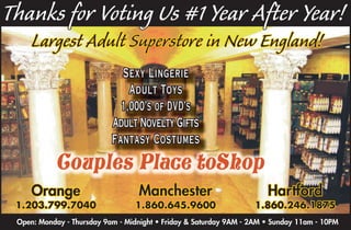 Thanks for Voting Us #1 Year After Year!
     Largest Adult Superstore in New England!
                             Sexy Lingerie
                               Adult Toys
                             1,000’s of DVD’s
                           Adult Novelty Gifts
                           Fantasy Costumes

           Couples Place toShop
     Orange                       Manchester                          Hartford
 1.203.799.7040                  1.860.645.9600                   1.860.246.1875
 Open: Monday - Thursday 9am - Midnight • Friday & Saturday 9AM - 2AM • Sunday 11am - 10PM
 