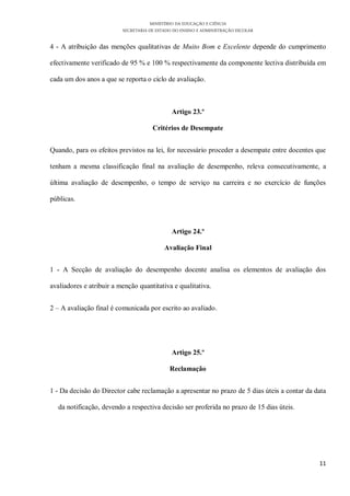 MINISTÉRIO DA EDUCAÇÃO E CIÊNCIA
                          SECRETARIA DE ESTADO DO ENSINO E ADMINISTRAÇÃO ESCOLAR

4 - A atribuição das menções qualitativas de Muito Bom e Excelente depende do cumprimento

efectivamente verificado de 95 % e 100 % respectivamente da componente lectiva distribuída em

cada um dos anos a que se reporta o ciclo de avaliação.



                                              Artigo 23.º

                                      Critérios de Desempate


Quando, para os efeitos previstos na lei, for necessário proceder a desempate entre docentes que

tenham a mesma classificação final na avaliação de desempenho, releva consecutivamente, a

última avaliação de desempenho, o tempo de serviço na carreira e no exercício de funções

públicas.



                                              Artigo 24.º

                                           Avaliação Final


1 - A Secção de avaliação do desempenho docente analisa os elementos de avaliação dos

avaliadores e atribuir a menção quantitativa e qualitativa.


2 – A avaliação final é comunicada por escrito ao avaliado.




                                              Artigo 25.º

                                             Reclamação


1 - Da decisão do Director cabe reclamação a apresentar no prazo de 5 dias úteis a contar da data

   da notificação, devendo a respectiva decisão ser proferida no prazo de 15 dias úteis.




                                                                                              11
 