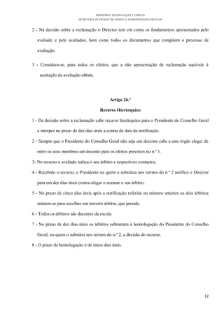 MINISTÉRIO DA EDUCAÇÃO E CIÊNCIA
                          SECRETARIA DE ESTADO DO ENSINO E ADMINISTRAÇÃO ESCOLAR

2 - Na decisão sobre a reclamação o Director tem em conta os fundamentos apresentados pelo

  avaliado e pelo avaliador, bem como todos os documentos que compõem o processo de

  avaliação.


3 - Considera-se, para todos os efeitos, que a não apresentação de reclamação equivale à

    aceitação da avaliação obtida.




                                              Artigo 26.º

                                       Recurso Hierárquico

1 - Da decisão sobre a reclamação cabe recurso hierárquico para o Presidente do Conselho Geral

  a interpor no prazo de dez dias úteis a contar da data da notificação.

2 - Sempre que o Presidente do Conselho Geral não seja um docente cabe a este órgão eleger de

  entre os seus membros um docente para os efeitos previstos no n.º 1.

3- No recurso o avaliado indica o seu árbitro e respectivos contactos.

4 - Recebido o recurso, o Presidente ou quem o substitua nos termos do n.º 2 notifica o Director

  para em dez dias úteis contra-alegar e nomear o seu árbitro.

5 - No prazo de cinco dias úteis após a notificação referida no número anterior os dois árbitros

  reúnem-se para escolher um terceiro árbitro, que preside.

6 - Todos os árbitros são docentes da escola.

7 - No prazo de dez dias úteis os árbitros submetem à homologação do Presidente do Conselho

  Geral, ou quem o substitui nos termos do n.º 2, a decisão do recurso.

8 - O prazo de homologação é de cinco dias úteis.




                                                                                             12
 