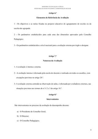 MINISTÉRIO DA EDUCAÇÃO E CIÊNCIA
                          SECRETARIA DE ESTADO DO ENSINO E ADMINISTRAÇÃO ESCOLAR

                                               Artigo 6.º

                             Elementos de Referência da Avaliação


1 - Os objectivos e as metas fixadas no projecto educativo do agrupamento de escolas ou da

escola não agrupada.


2 - Os parâmetros estabelecidos para cada uma das dimensões aprovados pelo Conselho

Pedagógico.


3 - Os parâmetros estabelecidos a nível nacional para a avaliação externa por órgão a designar.




                                               Artigo 7.º

                                      Natureza da Avaliação


1- A avaliação é interna e externa.


2 - A avaliação interna é efectuada pela escola do docente e realizada em todos os escalões, com

   excepções previstas no artigo 20.º.


3- A avaliação externa centrada na observação de aulas, é efectuada por avaliadores externos, nas

   situações previstas nos termos do n.ºs 2 e 3 do artigo 18.º.


                                               Artigo 8.º

                                            Intervenientes


São intervenientes no processo de avaliação do desempenho docente:


   a) O Presidente do Conselho Geral;

   b) O Director;

   c) O Conselho Pedagógico;



                                                                                                   3
 