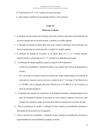 MINISTÉRIO DA EDUCAÇÃO E CIÊNCIA
                        SECRETARIA DE ESTADO DO ENSINO E ADMINISTRAÇÃO ESCOLAR

  b) Posicionados no 9.º e 10.º escalões da carreira docente;

  c) Que reúnam condições de aposentação durante o ciclo avaliativo.



                                            Artigo 21.º

                                      Efeitos da Avaliação


1 - A obtenção de uma menção de Excelente num ciclo avaliativo determina uma bonificação de

   um ano na progressão na carreira docente, a usufruir no escalão seguinte.

2 - A obtenção da menção de Muito Bom num ciclo avaliativo determina uma bonificação seis

   meses na progressão na carreira docente, a usufruir no escalão seguinte.

3 - A obtenção da menção de Excelente ou de Muito Bom no 4.º e 6.º escalões permite,

   respectivamente, a progressão aos 5.º e 7.º escalões sem dependência de vagas.

4 - A atribuição de menção qualitativa igual ou superior a Bom determina:

      a) Que seja considerado o período de tempo a que respeita para efeitos de progressão na

      carreira;

      b) A conversão do contrato a termo em contrato por tempo indeterminado em resultado da

      colocação no concurso externo, previsto na alínea b) do n.º 1 do artigo 5.º do Decreto-Lei

      n.º 20/2006, com a redacção dada pelo Decreto-Lei n.º51/2009 de 27 de Fevereiro, no

      termo do período probatório.

5 - A obtenção das menções de Insuficiente ou de Regular determina a obrigatoriedade de um

      plano de formação do docente a concretizar no ciclo avaliativo seguinte, bem como a não

      contagem do respectivo tempo de serviço para efeitos de progressão na carreira docente.

6 – Para os professores do quadro, a obtenção de duas menções de Insuficiente determina a

   instauração de um processo de averiguações.

7 - Para os professores contratados, a obtenção de duas menções de Insuficiente determina a

   impossibilidade de serem admitidos a qualquer concurso.

                                                                                                9
 