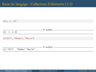 Base du langage : Collection d’éléments (1/2)
c(1, 2, 10)
R output
[1] 1 2 10
c("Ali", "Modou", "Marie")
R output
[1] "Ali" "Modou" "Marie"
Ahmadou H. DICKO (R meetup) Analyse de données avec R Janvier 2014 10 / 66
 