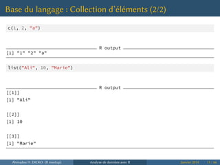 Base du langage : Collection d’éléments (2/2)
c(1, 2, "a")
R output
[1] "1" "2" "a"
list("Ali", 10, "Marie")
R output
[[1]]
[1] "Ali"
[[2]]
[1] 10
[[3]]
[1] "Marie"
Ahmadou H. DICKO (R meetup) Analyse de données avec R Janvier 2014 11 / 66
 