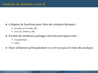 Analyse de données sous R
R dispose de fonctions pour faire des analyses basiques :
▶ prcomp, princomp, etc.
▶ hclust, kmeans, etc.
Il existe de nombreux packages mais les principaux sont :
▶ FactoMineR
▶ ade4
Nous utiliserons principalement FactoMineR pour le reste des analyses
Ahmadou H. DICKO (R meetup) Analyse de données avec R Janvier 2014 13 / 66
 