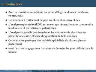Introduction
Avec la révolution numérique on vit un déluge de donnés (facebook,
twier, etc.)
Les données à traiter sont de plus en plus volumineux et liés
L’analyse exploratoire (EDA) est une étape nécessaire pour comprendre
les données et leurs liaisons potentielles
L’analyse factorielle des données et les méthodes de classification
présente une cadre eﬀicace d’exploration de telle données
Cee analyse passe par des logiciels spécialisés de plus en plus en
performant
R est l’un des langage pour l’analyse de données les plus utilisés dans le
monde
Ahmadou H. DICKO (R meetup) Analyse de données avec R Janvier 2014 3 / 66
 