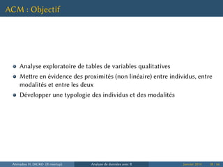 ACM : Objectif
Analyse exploratoire de tables de variables qualitatives
Mere en évidence des proximités (non linéaire) entre individus, entre
modalités et entre les deux
Développer une typologie des individus et des modalités
Ahmadou H. DICKO (R meetup) Analyse de données avec R Janvier 2014 38 / 66
 