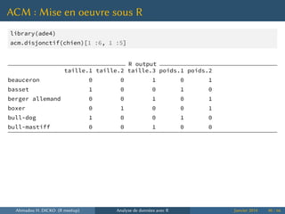 ACM : Mise en oeuvre sous R
library(ade4)
acm.disjonctif(chien)[1 :6, 1 :5]
R output
taille.1 taille.2 taille.3 poids.1 poids.2
beauceron 0 0 1 0 1
basset 1 0 0 1 0
berger allemand 0 0 1 0 1
boxer 0 1 0 0 1
bull-dog 1 0 0 1 0
bull-mastiff 0 0 1 0 0
Ahmadou H. DICKO (R meetup) Analyse de données avec R Janvier 2014 40 / 66
 