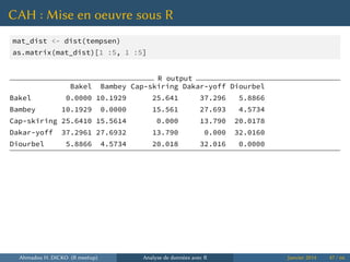 CAH : Mise en oeuvre sous R
mat_dist <- dist(tempsen)
as.matrix(mat_dist)[1 :5, 1 :5]
R output
Bakel Bambey Cap-skiring Dakar-yoff Diourbel
Bakel 0.0000 10.1929 25.641 37.296 5.8866
Bambey 10.1929 0.0000 15.561 27.693 4.5734
Cap-skiring 25.6410 15.5614 0.000 13.790 20.0178
Dakar-yoff 37.2961 27.6932 13.790 0.000 32.0160
Diourbel 5.8866 4.5734 20.018 32.016 0.0000
Ahmadou H. DICKO (R meetup) Analyse de données avec R Janvier 2014 47 / 66
 