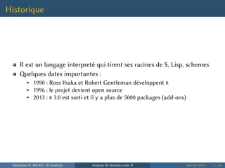 Historique
R est un langage interpreté qui tirent ses racines de S, Lisp, schemes
elques dates importantes :
▶ 1990 : Ross Ihaka et Robert Gentleman développent R
▶ 1996 : le projet devient open source
▶ 2013 : R 3.0 est sorti et il y a plus de 5000 packages (add-ons)
Ahmadou H. DICKO (R meetup) Analyse de données avec R Janvier 2014 5 / 66
 