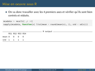 Mise en oeuvre sous R
On va donc travailler avec les 4 premiers axes et vérifier qu’ils sont bien
centrés et réduits.
mcadata <- mca$l1[ ,1 :4]
sapply(mcadata, function(x) list(mean = round(mean(x), 2), std = sd(x)))
R output
RS1 RS2 RS3 RS4
mean 0 0 0 0
std 1 1 1 1
Ahmadou H. DICKO (R meetup) Analyse de données avec R Janvier 2014 58 / 66
 