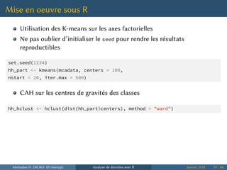 Mise en oeuvre sous R
Utilisation des K-means sur les axes factorielles
Ne pas oublier d’initialiser le seed pour rendre les résultats
reproductibles
set.seed(1234)
hh_part <- kmeans(mcadata, centers = 100,
nstart = 20, iter.max = 500)
CAH sur les centres de gravités des classes
hh_hclust <- hclust(dist(hh_part$centers), method = "ward")
Ahmadou H. DICKO (R meetup) Analyse de données avec R Janvier 2014 59 / 66
 
