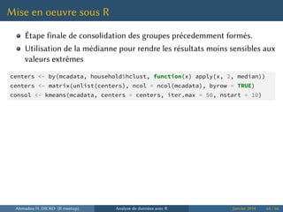 Mise en oeuvre sous R
Étape finale de consolidation des groupes précedemment formés.
Utilisation de la médianne pour rendre les résultats moins sensibles aux
valeurs extrêmes
centers <- by(mcadata, household$hclust, function(x) apply(x, 2, median))
centers <- matrix(unlist(centers), ncol = ncol(mcadata), byrow = TRUE)
consol <- kmeans(mcadata, centers = centers, iter.max = 50, nstart = 10)
Ahmadou H. DICKO (R meetup) Analyse de données avec R Janvier 2014 64 / 66
 
