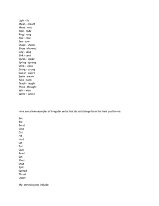 Light - lit
Mean - meant
Meet - met
Ride - rode
Ring - rang
Rise - rose
See - saw
Shake - shook
Show - showed
Sing - sang
Sink - sank
Speak - spoke
Spring - sprang
Stink - stank
String - strung
Swear - swore
Swim - swam
Take - took
Teach - taught
Think - thought
Win - won
Write – wrote
Here are a few examples of irregular verbs that do not change form for their past forms:
Bet
Bid
Burst
Cost
Cut
Hit
Hurt
Let
Put
Quit
Read
Set
Shed
Shut
Split
Spread
Thrust
Upset
My previous jobs include:
 