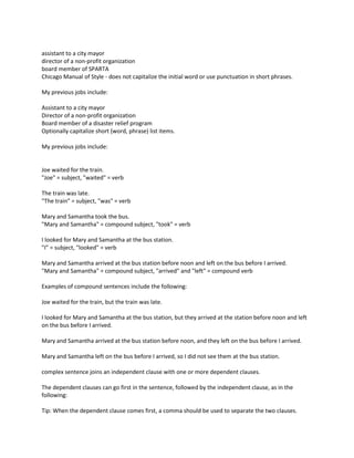 assistant to a city mayor
director of a non-profit organization
board member of SPARTA
Chicago Manual of Style - does not capitalize the initial word or use punctuation in short phrases.
My previous jobs include:
Assistant to a city mayor
Director of a non-profit organization
Board member of a disaster relief program
Optionally capitalize short (word, phrase) list items.
My previous jobs include:
Joe waited for the train.
"Joe" = subject, "waited" = verb
The train was late.
"The train" = subject, "was" = verb
Mary and Samantha took the bus.
"Mary and Samantha" = compound subject, "took" = verb
I looked for Mary and Samantha at the bus station.
"I" = subject, "looked" = verb
Mary and Samantha arrived at the bus station before noon and left on the bus before I arrived.
"Mary and Samantha" = compound subject, "arrived" and "left" = compound verb
Examples of compound sentences include the following:
Joe waited for the train, but the train was late.
I looked for Mary and Samantha at the bus station, but they arrived at the station before noon and left
on the bus before I arrived.
Mary and Samantha arrived at the bus station before noon, and they left on the bus before I arrived.
Mary and Samantha left on the bus before I arrived, so I did not see them at the bus station.
complex sentence joins an independent clause with one or more dependent clauses.
The dependent clauses can go first in the sentence, followed by the independent clause, as in the
following:
Tip: When the dependent clause comes first, a comma should be used to separate the two clauses.
 