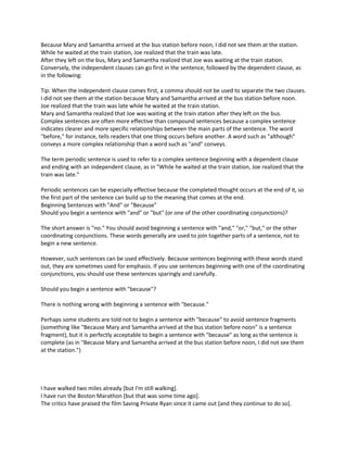 Because Mary and Samantha arrived at the bus station before noon, I did not see them at the station.
While he waited at the train station, Joe realized that the train was late.
After they left on the bus, Mary and Samantha realized that Joe was waiting at the train station.
Conversely, the independent clauses can go first in the sentence, followed by the dependent clause, as
in the following:
Tip: When the independent clause comes first, a comma should not be used to separate the two clauses.
I did not see them at the station because Mary and Samantha arrived at the bus station before noon.
Joe realized that the train was late while he waited at the train station.
Mary and Samantha realized that Joe was waiting at the train station after they left on the bus.
Complex sentences are often more effective than compound sentences because a complex sentence
indicates clearer and more specific relationships between the main parts of the sentence. The word
"before," for instance, tells readers that one thing occurs before another. A word such as "although"
conveys a more complex relationship than a word such as "and" conveys.
The term periodic sentence is used to refer to a complex sentence beginning with a dependent clause
and ending with an independent clause, as in "While he waited at the train station, Joe realized that the
train was late."
Periodic sentences can be especially effective because the completed thought occurs at the end of it, so
the first part of the sentence can build up to the meaning that comes at the end.
Beginning Sentences with "And" or "Because"
Should you begin a sentence with "and" or "but" (or one of the other coordinating conjunctions)?
The short answer is "no." You should avoid beginning a sentence with "and," "or," "but," or the other
coordinating conjunctions. These words generally are used to join together parts of a sentence, not to
begin a new sentence.
However, such sentences can be used effectively. Because sentences beginning with these words stand
out, they are sometimes used for emphasis. If you use sentences beginning with one of the coordinating
conjunctions, you should use these sentences sparingly and carefully.
Should you begin a sentence with "because"?
There is nothing wrong with beginning a sentence with "because."
Perhaps some students are told not to begin a sentence with "because" to avoid sentence fragments
(something like "Because Mary and Samantha arrived at the bus station before noon" is a sentence
fragment), but it is perfectly acceptable to begin a sentence with "because" as long as the sentence is
complete (as in "Because Mary and Samantha arrived at the bus station before noon, I did not see them
at the station.")
I have walked two miles already [but I'm still walking].
I have run the Boston Marathon [but that was some time ago].
The critics have praised the film Saving Private Ryan since it came out [and they continue to do so].
 