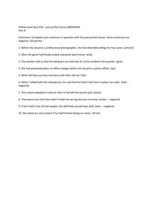 Yellow Level Quiz #10 - past perfect tense (ANSWERS)
Part A.
Directions: Complete each sentence or question with the past perfect tense. Some sentences are
negative. (10 points)
1. Before she became a professional photographer, she had attended college for four years. (attend)
2. After the game had finally ended, everyone went home. (end)
3. The teacher told us that he had given out only two A's to his students this quarter. (give)
4. She had previously been an office manger before she became a police officer. (be)
5. What did they say they had done with their old car? (do)
6. When I talked with the salesperson, he said that he hadn't had time to place my order. (had --
negative)
7. The rocket exploded in mid-air after it had left the launch pad. (leave)
8. They were sure that they hadn't made the wrong decision to move. (make -- negative)
9. If she hadn't lost all that weight, she definitely would have died. (lose -- negative)
10. We asked our accountant if he had finished doing our taxes. (finish)
 