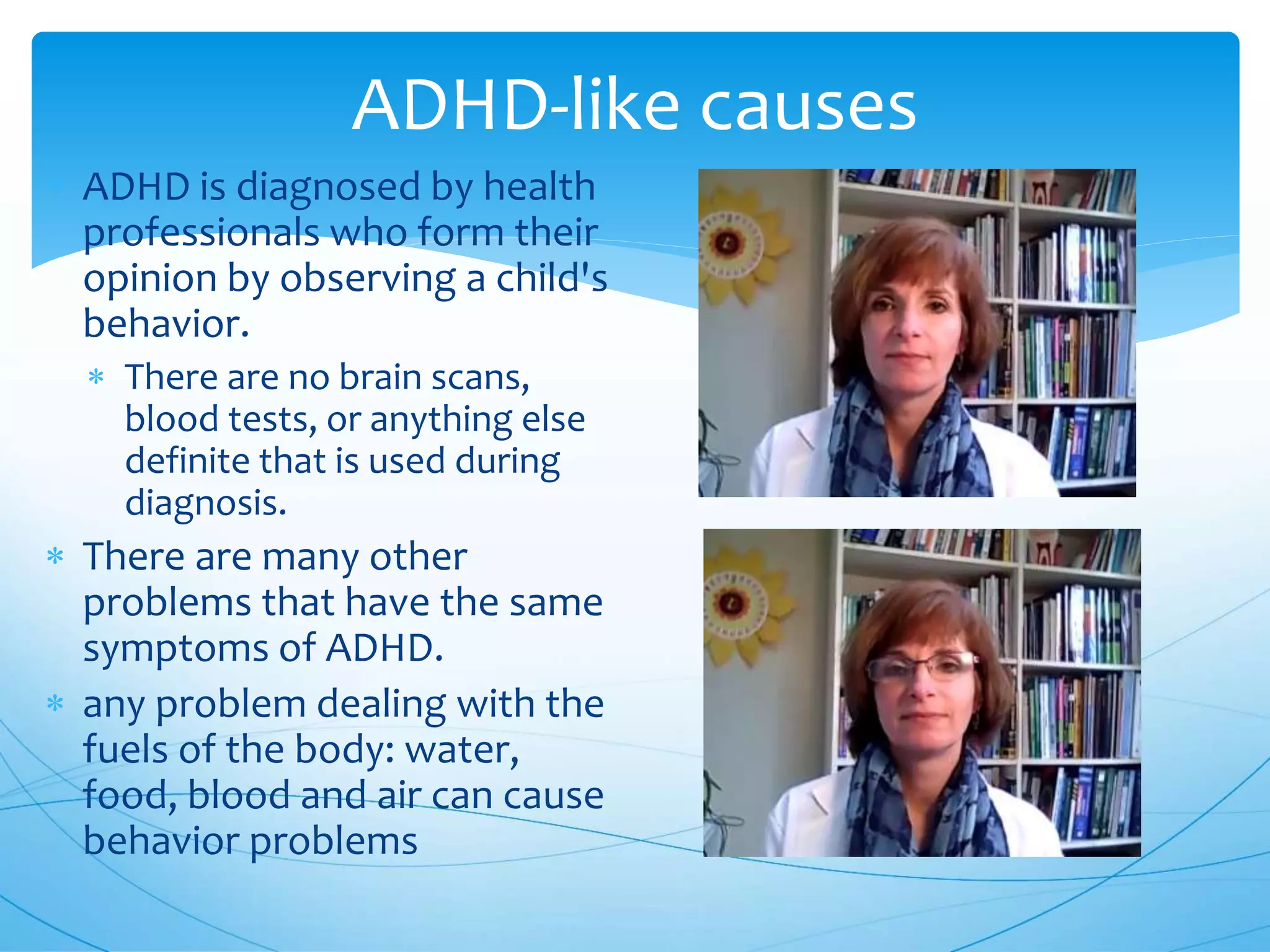 ADHD-like causes
 ADHD is diagnosed by health
professionals who form their
opinion by observing a child's
behavior.
 There are no brain scans,
blood tests, or anything else
definite that is used during
diagnosis.
 There are many other
problems that have the same
symptoms of ADHD.
 any problem dealing with the
fuels of the body: water,
food, blood and air can cause
behavior problems
 