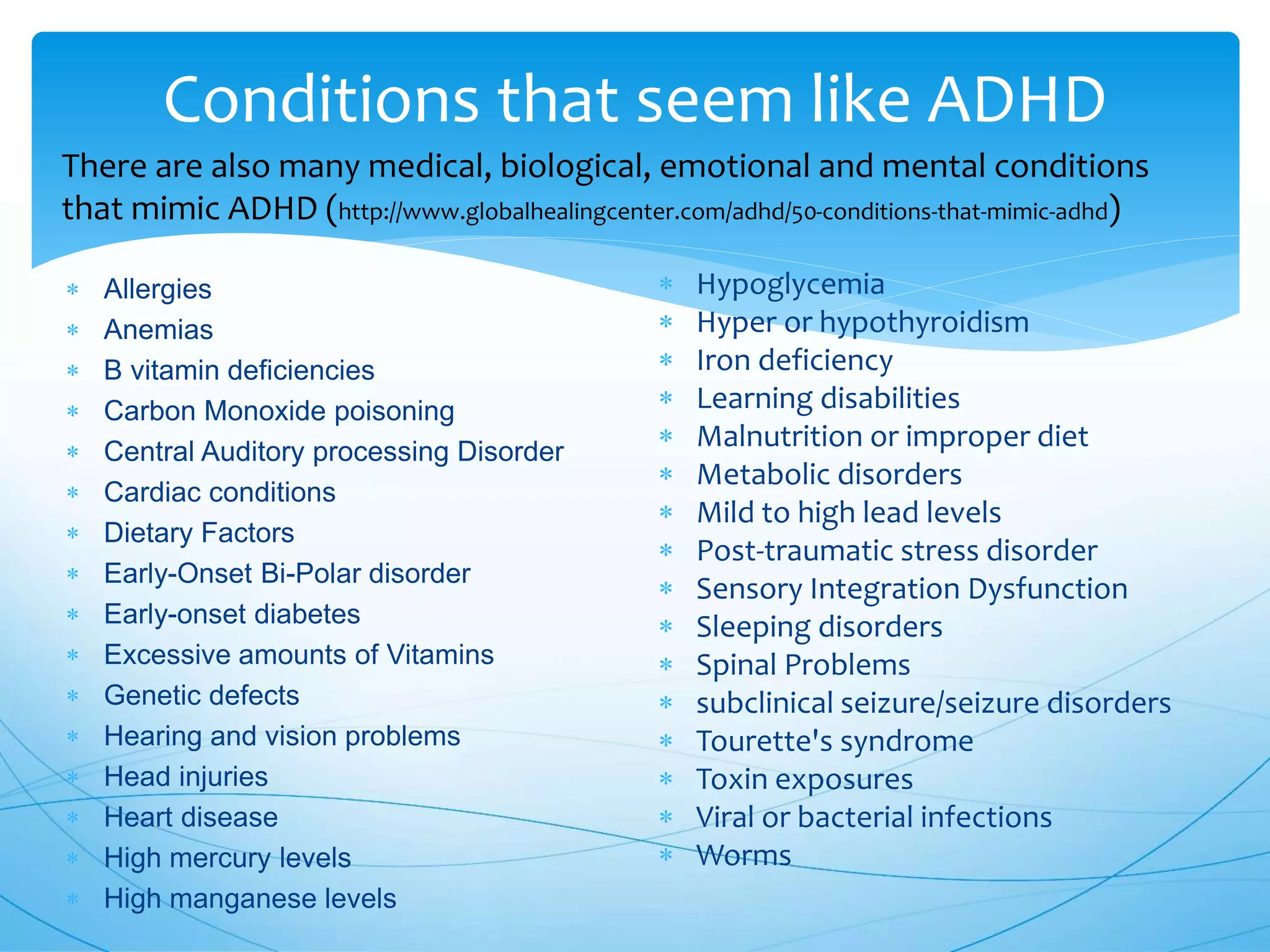 Conditions that seem like ADHD
 Allergies
 Anemias
 B vitamin deficiencies
 Carbon Monoxide poisoning
 Central Auditory processing Disorder
 Cardiac conditions
 Dietary Factors
 Early-Onset Bi-Polar disorder
 Early-onset diabetes
 Excessive amounts of Vitamins
 Genetic defects
 Hearing and vision problems
 Head injuries
 Heart disease
 High mercury levels
 High manganese levels
 Hypoglycemia
 Hyper or hypothyroidism
 Iron deficiency
 Learning disabilities
 Malnutrition or improper diet
 Metabolic disorders
 Mild to high lead levels
 Post-traumatic stress disorder
 Sensory Integration Dysfunction
 Sleeping disorders
 Spinal Problems
 subclinical seizure/seizure disorders
 Tourette's syndrome
 Toxin exposures
 Viral or bacterial infections
 Worms
There are also many medical, biological, emotional and mental conditions
that mimic ADHD (http://www.globalhealingcenter.com/adhd/50-conditions-that-mimic-adhd)
 