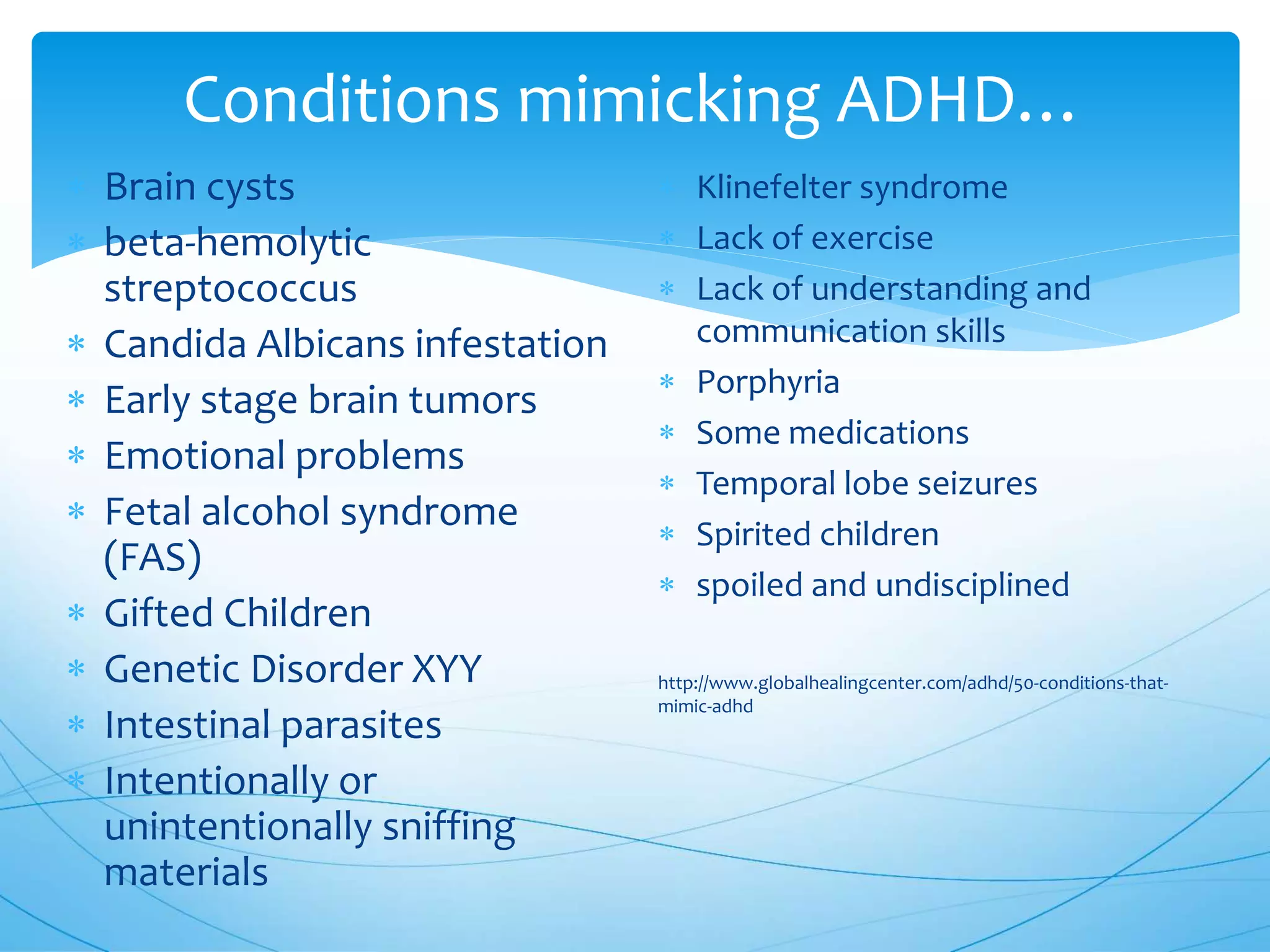 Conditions mimicking ADHD…
 Brain cysts
 beta-hemolytic
streptococcus
 Candida Albicans infestation
 Early stage brain tumors
 Emotional problems
 Fetal alcohol syndrome
(FAS)
 Gifted Children
 Genetic Disorder XYY
 Intestinal parasites
 Intentionally or
unintentionally sniffing
materials
 Klinefelter syndrome
 Lack of exercise
 Lack of understanding and
communication skills
 Porphyria
 Some medications
 Temporal lobe seizures
 Spirited children
 spoiled and undisciplined
http://www.globalhealingcenter.com/adhd/50-conditions-that-
mimic-adhd
 