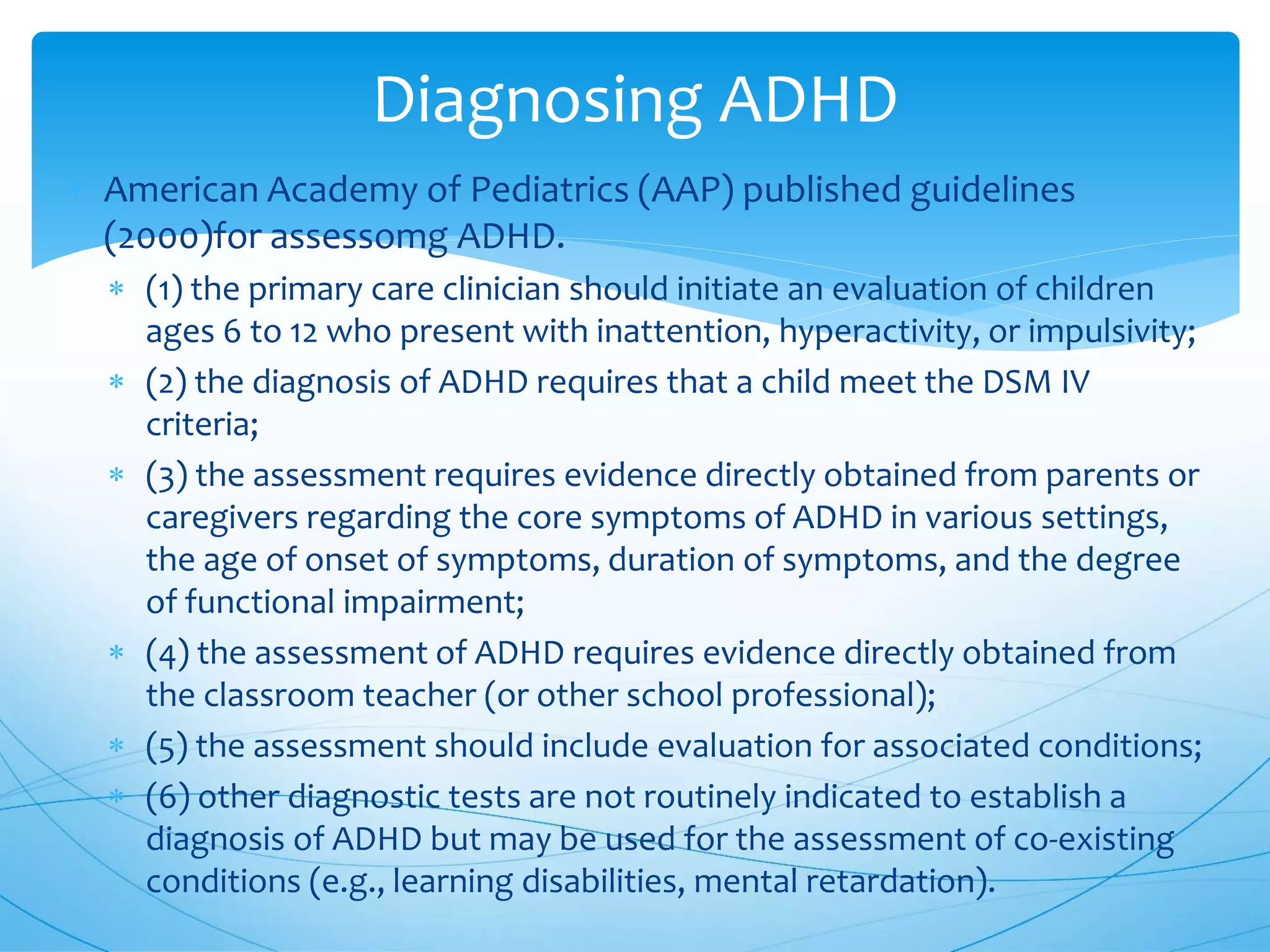 Diagnosing ADHD
 American Academy of Pediatrics (AAP) published guidelines
(2000)for assessomg ADHD.
 (1) the primary care clinician should initiate an evaluation of children
ages 6 to 12 who present with inattention, hyperactivity, or impulsivity;
 (2) the diagnosis of ADHD requires that a child meet the DSM IV
criteria;
 (3) the assessment requires evidence directly obtained from parents or
caregivers regarding the core symptoms of ADHD in various settings,
the age of onset of symptoms, duration of symptoms, and the degree
of functional impairment;
 (4) the assessment of ADHD requires evidence directly obtained from
the classroom teacher (or other school professional);
 (5) the assessment should include evaluation for associated conditions;
 (6) other diagnostic tests are not routinely indicated to establish a
diagnosis of ADHD but may be used for the assessment of co-existing
conditions (e.g., learning disabilities, mental retardation).
 